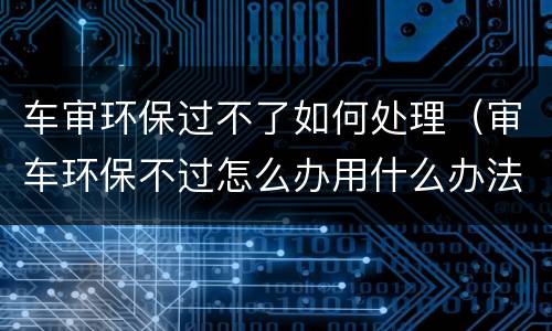 车审环保过不了如何处理（审车环保不过怎么办用什么办法好过）