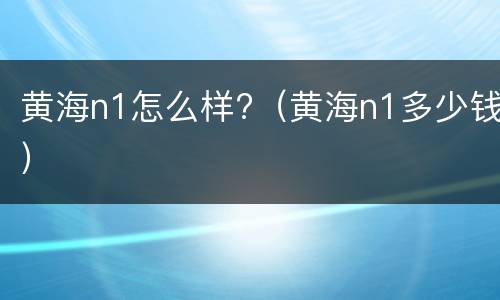 黄海n1怎么样?（黄海n1多少钱）