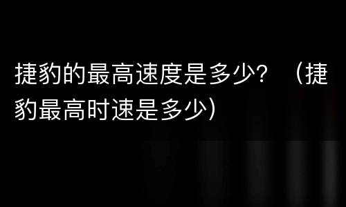 捷豹的最高速度是多少？（捷豹最高时速是多少）