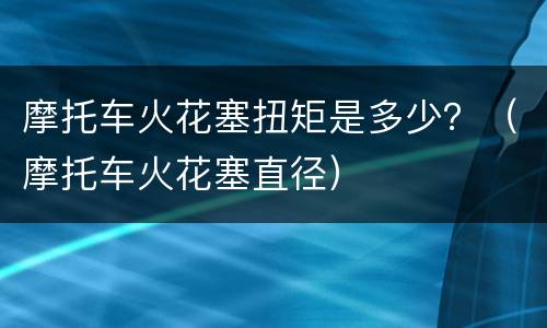 摩托车火花塞扭矩是多少？（摩托车火花塞直径）