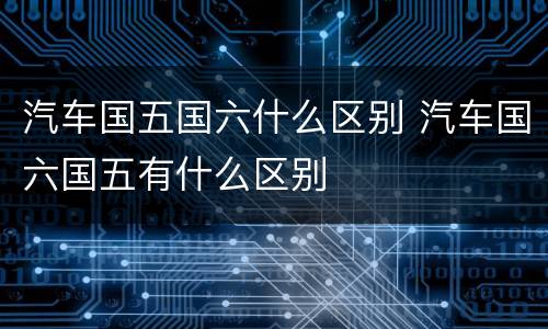 汽车国五国六什么区别 汽车国六国五有什么区别