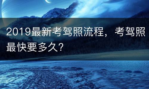 2019最新考驾照流程，考驾照最快要多久?