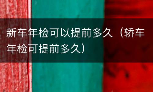 新车年检可以提前多久（轿车年检可提前多久）