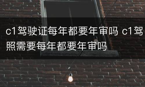 c1驾驶证每年都要年审吗 c1驾照需要每年都要年审吗