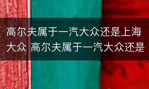 高尔夫属于一汽大众还是上海大众 高尔夫属于一汽大众还是上海大众的车