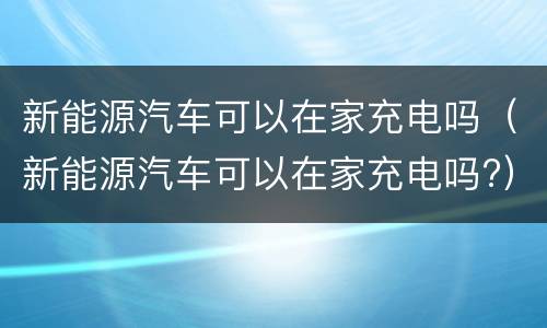 新能源汽车可以在家充电吗（新能源汽车可以在家充电吗?）