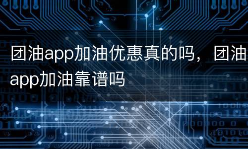 团油app加油优惠真的吗，团油app加油靠谱吗