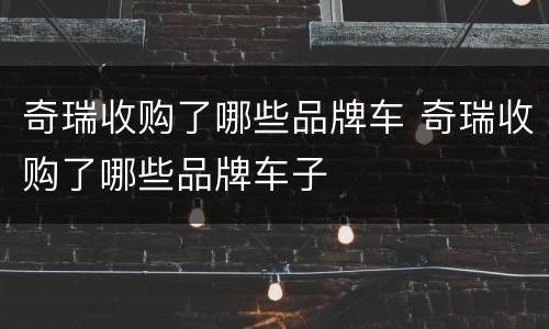 奇瑞收购了哪些品牌车 奇瑞收购了哪些品牌车子