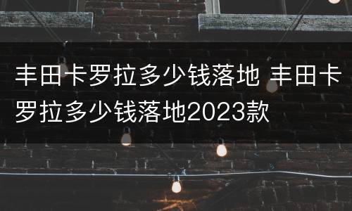 丰田卡罗拉多少钱落地 丰田卡罗拉多少钱落地2023款