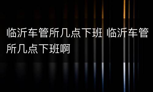 临沂车管所几点下班 临沂车管所几点下班啊