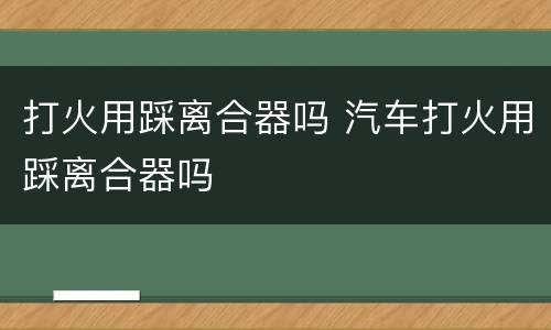 打火用踩离合器吗 汽车打火用踩离合器吗