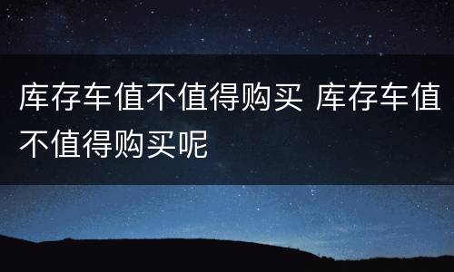 库存车值不值得购买 库存车值不值得购买呢