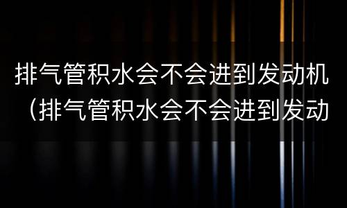 排气管积水会不会进到发动机（排气管积水会不会进到发动机里）