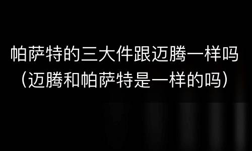 帕萨特的三大件跟迈腾一样吗（迈腾和帕萨特是一样的吗）