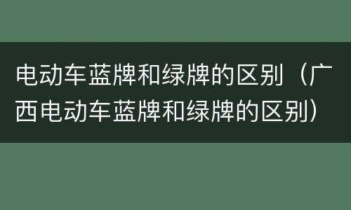 电动车蓝牌和绿牌的区别（广西电动车蓝牌和绿牌的区别）