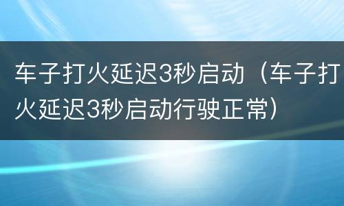 车子打火延迟3秒启动（车子打火延迟3秒启动行驶正常）