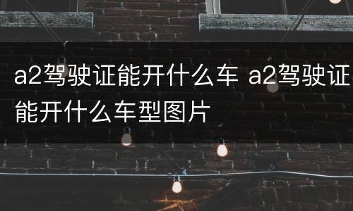 a2驾驶证能开什么车 a2驾驶证能开什么车型图片