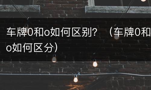 车牌0和o如何区别？（车牌0和o如何区分）