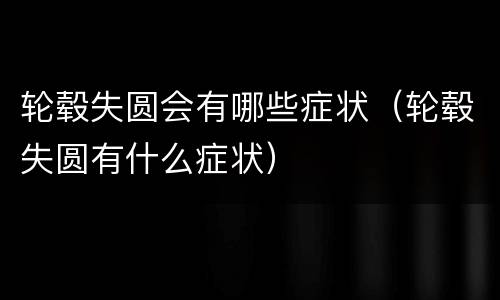 轮毂失圆会有哪些症状（轮毂失圆有什么症状）