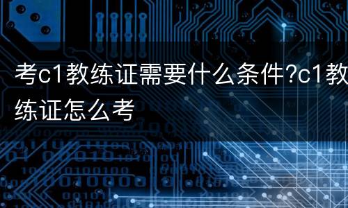 考c1教练证需要什么条件?c1教练证怎么考
