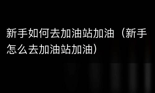 新手如何去加油站加油（新手怎么去加油站加油）