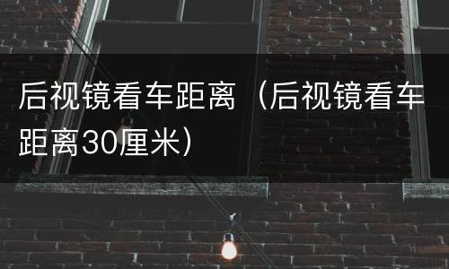 后视镜看车距离（后视镜看车距离30厘米）