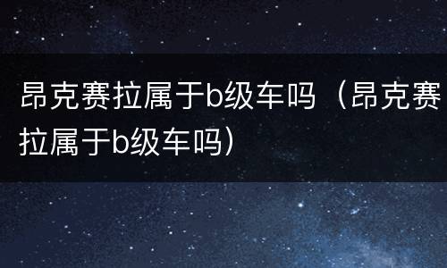 昂克赛拉属于b级车吗（昂克赛拉属于b级车吗）