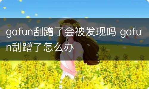 gofun刮蹭了会被发现吗 gofun刮蹭了怎么办