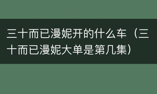 三十而已漫妮开的什么车（三十而已漫妮大单是第几集）