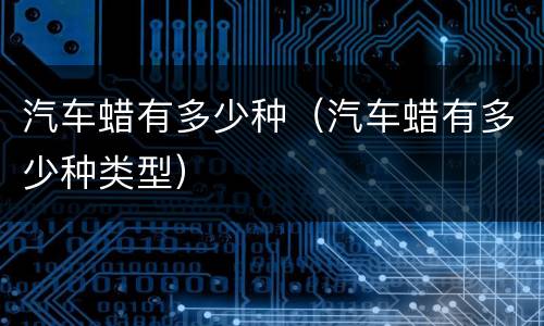 汽车蜡有多少种（汽车蜡有多少种类型）