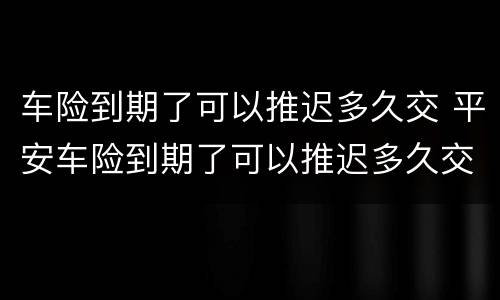 车险到期了可以推迟多久交 平安车险到期了可以推迟多久交
