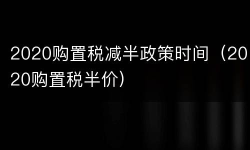 2020购置税减半政策时间（2020购置税半价）