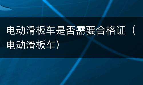 电动滑板车是否需要合格证（电动滑板车）