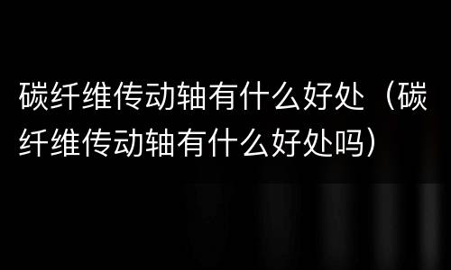 碳纤维传动轴有什么好处（碳纤维传动轴有什么好处吗）
