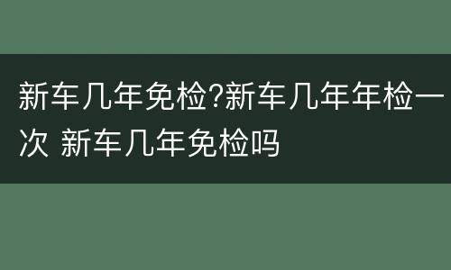 新车几年免检?新车几年年检一次 新车几年免检吗