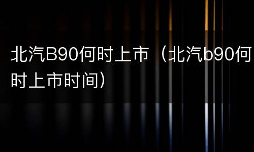 北汽B90何时上市（北汽b90何时上市时间）