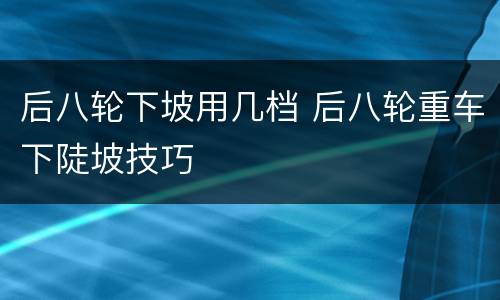 后八轮下坡用几档 后八轮重车下陡坡技巧