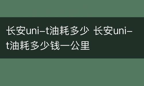 长安uni-t油耗多少 长安uni-t油耗多少钱一公里