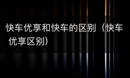 快车优享和快车的区别（快车 优享区别）