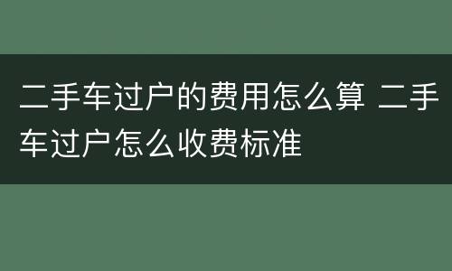 二手车过户的费用怎么算 二手车过户怎么收费标准