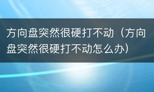 方向盘突然很硬打不动（方向盘突然很硬打不动怎么办）