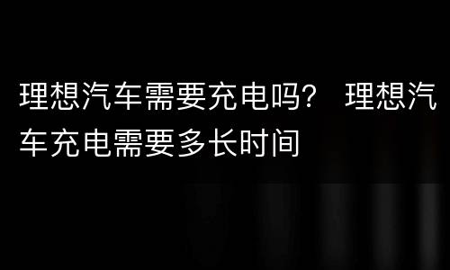 理想汽车需要充电吗？ 理想汽车充电需要多长时间