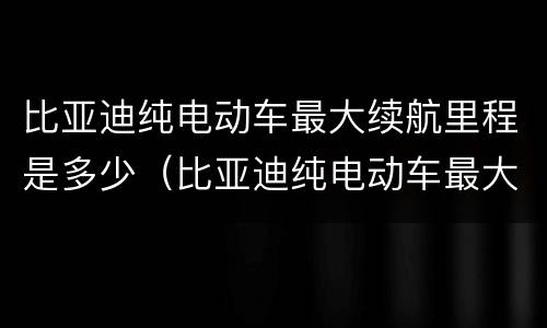 比亚迪纯电动车最大续航里程是多少（比亚迪纯电动车最大续航里程是多少公里）