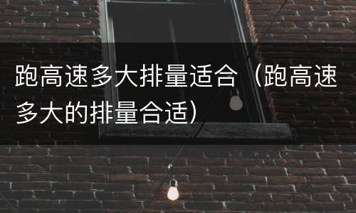 跑高速多大排量适合（跑高速多大的排量合适）
