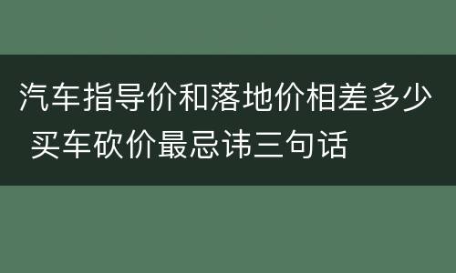 汽车指导价和落地价相差多少 买车砍价最忌讳三句话