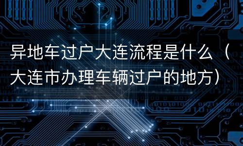 异地车过户大连流程是什么（大连市办理车辆过户的地方）