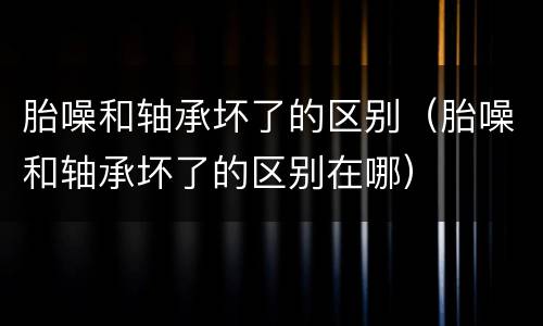胎噪和轴承坏了的区别（胎噪和轴承坏了的区别在哪）