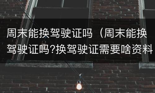周末能换驾驶证吗（周末能换驾驶证吗?换驾驶证需要啥资料?）