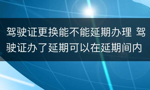 驾驶证更换能不能延期办理 驾驶证办了延期可以在延期间内随时换证吗?