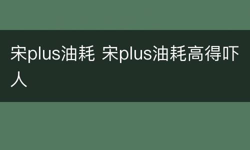 宋plus油耗 宋plus油耗高得吓人